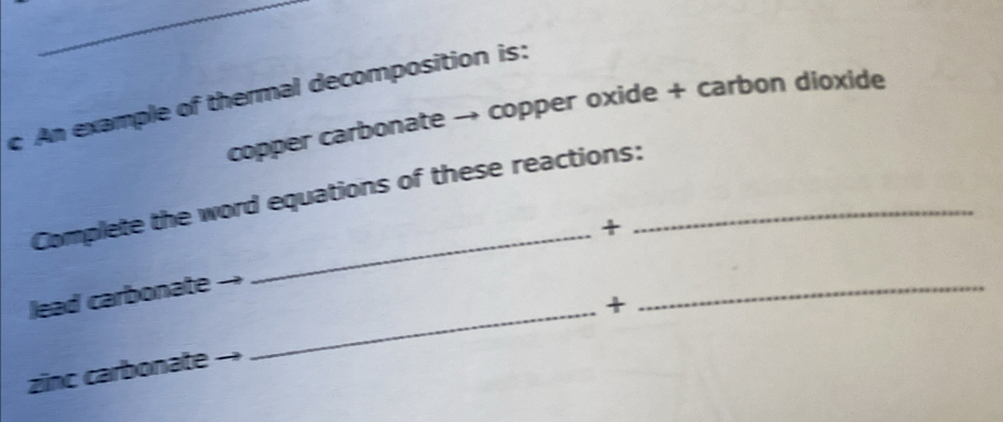 An example of thermal decomposition is: 
copper carbonate → copper oxide + carbon dioxide 
Complete the word equations of these reactions:_ 
_+ 
lead carbonate 
_+ 
_ 
zinc carbonate