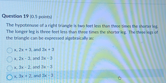 The hypotenuse of a right triangle is two feet less than three times the shorter leg.
The longer leg is three feet less than three times the shorter leg. The three legs of
the triangle can be expressed algebraically as:
、 ,2x+3 , and 3x+3
X, 2x-3 , and 3x-3
x, 3x-2 , and 3x-3
x, 3x+2 , and 3x-3