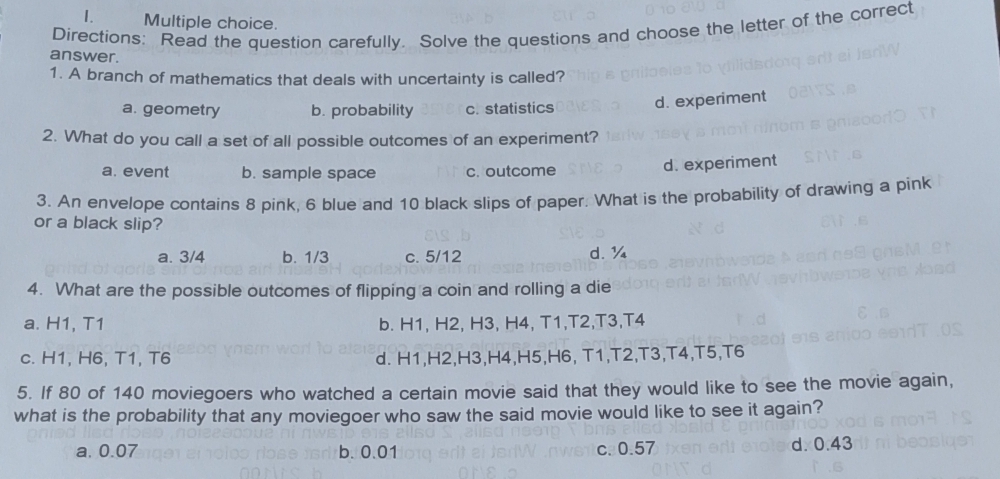 Directions: Read the question carefully. Solve the questions and choose the letter of the correct
answer.
1. A branch of mathematics that deals with uncertainty is called?
a. geometry b. probability c. statistics d. experiment
2. What do you call a set of all possible outcomes of an experiment?
a. event b. sample space c. outcome d. experiment
3. An envelope contains 8 pink, 6 blue and 10 black slips of paper. What is the probability of drawing a pink
or a black slip?
a. 3/4 b. 1/3 c. 5/12 d. ¼
4. What are the possible outcomes of flipping a coin and rolling a die
a. H1, T1 b. H1, H2, H3, H4, T1, T2, T3, T4
c. H1, H6, T1, T6 d. H1, H2, H3, H4, H5, H6, T1, T2, T3, T4, T5, T6
5. If 80 of 140 moviegoers who watched a certain movie said that they would like to see the movie again,
what is the probability that any moviegoer who saw the said movie would like to see it again?
a. 0.07 b. 0.01 c. 0.57 d. 0.43