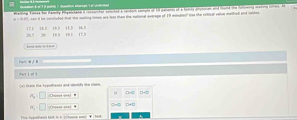 Homeworl 
Question 6 of 7 (1 point) | Question Attempt: 1 of Unlimited 
Waiting Times for Family Physicians A researcher selected a random sample of 10 patients of a family physician and found the following waiting times. At Es
alpha =0.05 , can it be concluded that the waiting times are less than the national average of 19 minutes? Use the critical value method and tables.
17.1 18.3 19.3 15.3 16.3
20.7 20 19.3 19.1 17.3
Send data to Excel 
Part: 0 / 5 
Part 1 of 5 
(a) State the hypotheses and identify the claim.
mu □ >□ □
H_0 : (Choose one)
H_1 : (Choose one)
□ =□ □ != □
This hypothesis test is a (Choose one) test. X 6