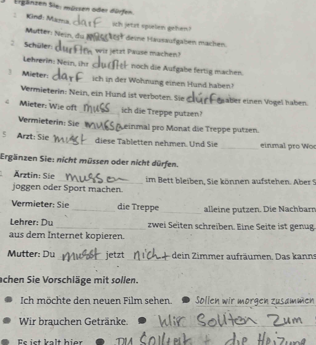 Ergänzen Sie: müssen oder dürfen. 
Kind: Mama._ ich jetzt spielen gehen? 
Mutter Nein, du deine Häusaufgaben machen. 
2 Schüler: _ wir jetzt Pause machen? 
Lehrerin: Nein, ihr _noch die Aufgabe fertig machen. 
3 Mieter: _ich in der Wohnung einen Hund haben? 
Vermieterin: Nein, ein Hund ist verboten. Sie aber einen Vogel haben. 
Mieter: Wie oft _ich die Treppe putzen? 
Vermieterin: Sie _Leinmal pro Monat die Treppe putzen. 
5 Arzt: Sie _diese Tabletten nehmen. Und Sie _einmal pro Wo 
Ergänzen Sie: nicht müssen oder nicht dürfen. 
Ärztin: Sie 
_im Bett bleiben, Sie können aufstehen. Aber S 
joggen oder Sport machen. 
Vermieter: Sie _die Treppe 
_alleine putzen. Die Nachbarn 
Lehrer: Du _zwei Seiten schreiben. Eine Seite ist genug. 
aus dem Internet kopieren. 
Mutter: Du_ jetzt_ dein Zimmer aufräumen. Das kanns 
achen Sie Vorschläge mit sollen. 
Ich möchte den neuen Film sehen. Sollen wir morgen zusammen 
Wir brauchen Getränke. 
_ 
Es ist kalt hier