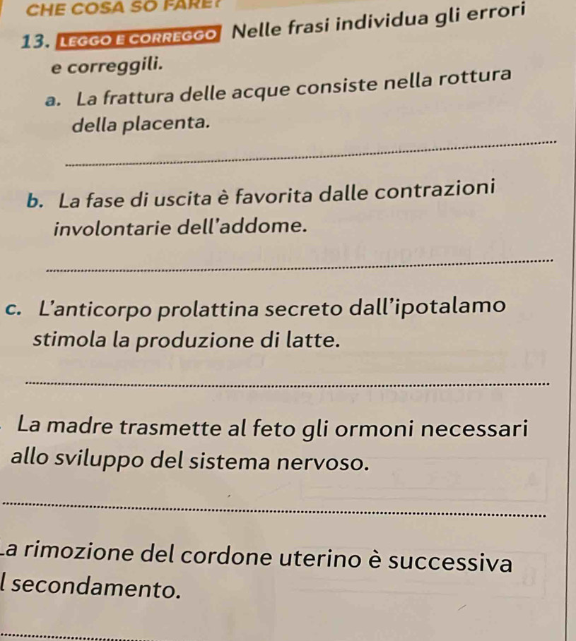 CHE COSA SO FARE? 
13. LEggo EcoRreggo Nelle frasi individua gli errori 
e correggili. 
a. La frattura delle acque consiste nella rottura 
_ 
della placenta. 
b. La fase di uscita è favorita dalle contrazioni 
involontarie dell’addome. 
_ 
c. L’anticorpo prolattina secreto dall’ipotalamo 
stimola la produzione di latte. 
_ 
La madre trasmette al feto gli ormoni necessari 
allo sviluppo del sistema nervoso. 
_ 
La rimozione del cordone uterino è successiva 
l secondamento. 
_