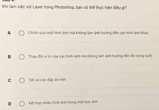 Khi làm việc với Layer trong Photoshop, bạn có thể thực hiện điều gì?
A Chỉnh sửa một hình ảnh mà không làm ảnh hưởng đến các hình ảnh khác
B Thay đối vị trí của các hình ảnh mà không làm ảnh hưởng đến độ trong suốt
C Tất cả các đáp án trên
D Kết hợp nhiều hình ảnh trong một bức ảnh