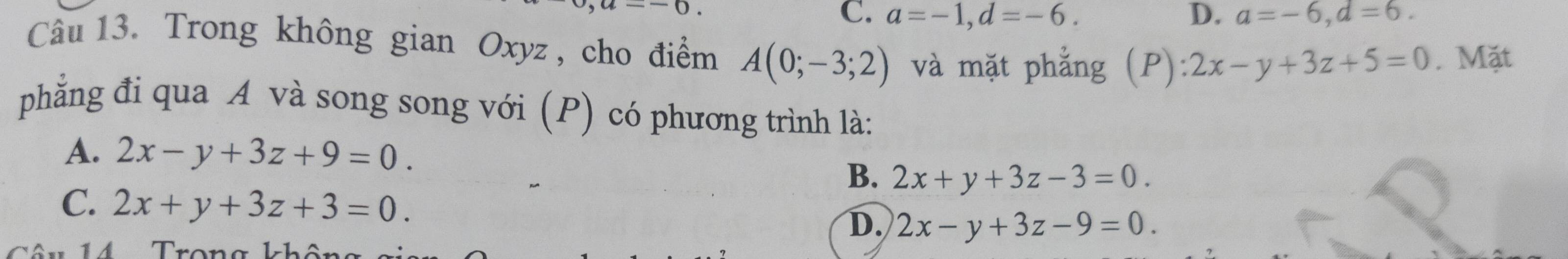 -0.
C. a=-1, d=-6. D. a=-6, d=6. 
Câu 13. Trong không gian Oxyz , cho điểm A(0;-3;2) và mặt phẳng (P):2x-y+3z+5=0. Mặt
phẳng đi qua A và song song với (P) có phương trình là:
A. 2x-y+3z+9=0.
B. 2x+y+3z-3=0.
C. 2x+y+3z+3=0.
D. 2x-y+3z-9=0.