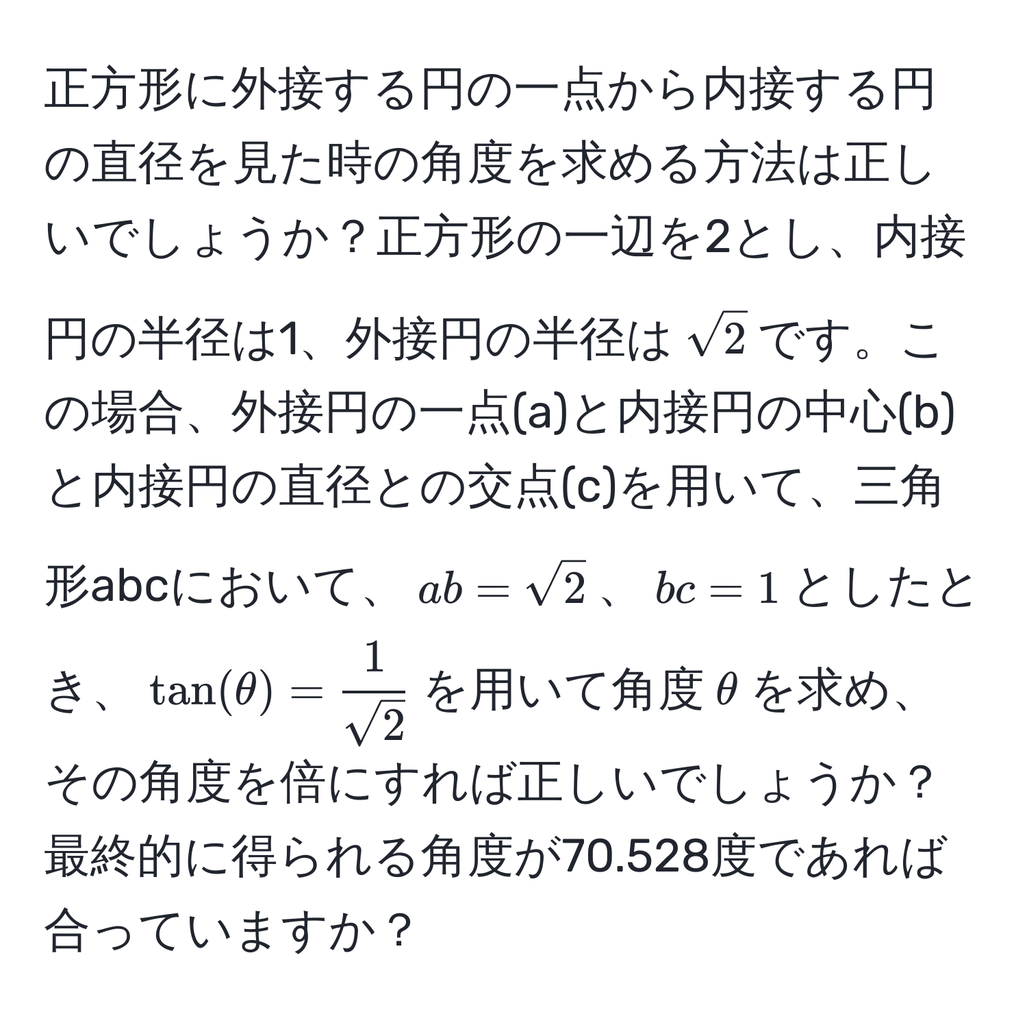 正方形に外接する円の一点から内接する円の直径を見た時の角度を求める方法は正しいでしょうか？正方形の一辺を2とし、内接円の半径は1、外接円の半径は$sqrt(2)$です。この場合、外接円の一点(a)と内接円の中心(b)と内接円の直径との交点(c)を用いて、三角形abcにおいて、$ab=sqrt(2)$、$bc=1$としたとき、$tan(θ)= 1/sqrt(2) $を用いて角度$θ$を求め、その角度を倍にすれば正しいでしょうか？最終的に得られる角度が70.528度であれば合っていますか？