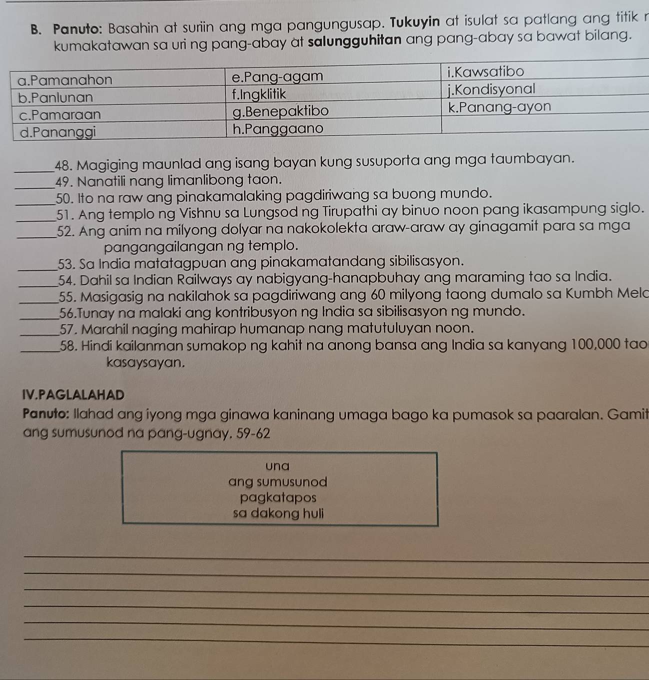 Panuto: Basahin at suriin ang mga pangungusap. Tukuyin at isulat sa patlang ang titik r 
kumakatawan sa uri ng pang-abay at salungguhitan ang pang-abay sa bawat bilang. 
_48. Magiging maunlad ang isang bayan kung susuporta ang mga taumbayan. 
_49. Nanatili nang limanlibong taon. 
_ 
50. Ito na raw ang pinakamalaking pagdiriwang sa buong mundo. 
_51. Ang templo ng Vishnu sa Lungsod ng Tirupathi ay binuo noon pang ikasampung siglo. 
_52. Ang anim na milyong dolyar na nakokolekta araw-araw ay ginagamit para sa mga 
pangangailangan ng templo. 
_53. Sa India matatagpuan ang pinakamatandang sibilisasyon. 
_54. Dahil sa Indian Railways ay nabigyang-hanapbuhay ang maraming tao sa India. 
_55. Masigasig na nakilahok sa pagdiriwang ang 60 milyong taong dumalo sa Kumbh Melo 
_56.Tunay na malaki ang kontribusyon ng India sa sibilisasyon ng mundo. 
_57. Marahil naging mahirap humanap nang matutuluyan noon. 
_58. Hindi kailanman sumakop ng kahit na anong bansa ang India sa kanyang 100,000 tao 
kasaysayan. 
IV.PAGLALAHAD 
Panuto: Ilahad ang iyong mga ginawa kaninang umaga bago ka pumasok sa paaralan. Gamit 
ang sumusunod na pang-ugnay. 59-62
una 
ang sumusunod 
pagkatapos 
sa dakong huli 
_ 
_ 
_ 
_ 
_ 
_