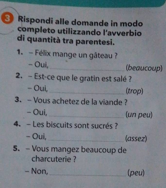 Rispondi alle domande in modo 
completo utilizzando l’avverbio 
di quantità tra parentesi. 
1. - Félix mange un gâteau ? 
- Oui,_ (beaucoup) 
2. - Est-ce que le gratin est salé ? 
- Oui, _(trop) 
3. - Vous achetez de la viande ? 
- Oui, _(un peu) 
4. - Les biscuits sont sucrés ? 
- Oui, _(assez) 
5. - Vous mangez beaucoup de 
charcuterie ? 
- Non,_ (peu)