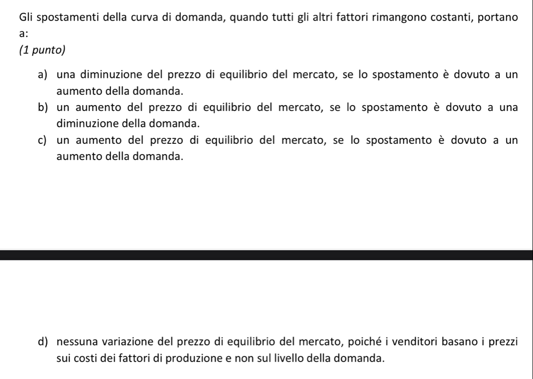 Gli spostamenti della curva di domanda, quando tutti gli altri fattori rimangono costanti, portano
a:
(1 punto)
a) una diminuzione del prezzo di equilibrio del mercato, se lo spostamento è dovuto a un
aumento della domanda.
b) un aumento del prezzo di equilibrio del mercato, se lo spostamento è dovuto a una
diminuzione della domanda.
c) un aumento del prezzo di equilibrio del mercato, se lo spostamento è dovuto a un
aumento della domanda.
d) nessuna variazione del prezzo di equilibrio del mercato, poiché i venditori basano i prezzi
sui costi dei fattori di produzione e non sul livello della domanda.