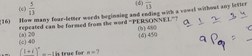 (c)  5/13  (d) overline 13
(16) How many four-letter words beginning and ending with a vowel without any letter
repeated can be formed from the word “PERSONNEL”?
(a) 20 (b) 480
(c) 40 (d) 450
(1+i)^n=-1 is true for n= ?