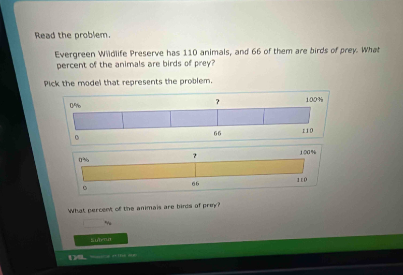 Read the problem. 
Evergreen Wildlife Preserve has 110 animals, and 66 of them are birds of prey. What 
percent of the animals are birds of prey? 
Pick the model that represents the problem.
100%
0%
?
110
0
66
What percent of the animals are birds of prey?
□ %
Submit 
be zur