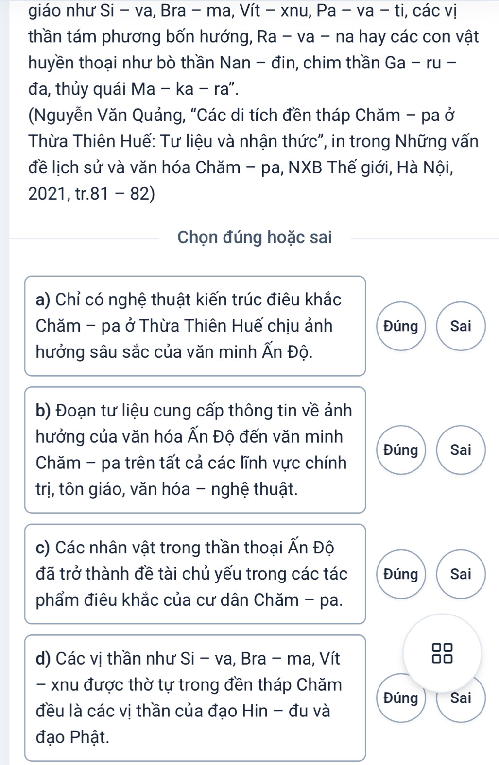 giáo như Si − va, Bra - ma, Vít − xnu, Pa -va-ti i, các vị
thần tám phương bốn hướng, Ra - va - na hay các con vật
huyền thoại như bò thần Nan - đin, chim thần Ga-ru- 
đa, thủy quái Ma − ka - ra".
(Nguyễn Văn Quảng, “Các di tích đền tháp Chăm - pa ở
Thừa Thiên Huế: Tư liệu và nhận thức", in trong Những vấn
đề lịch sử và văn hóa Chăm - pa, NXB Thế giới, Hà Nội,
2021, tr. 81-82
Chọn đúng hoặc sai
a) Chỉ có nghệ thuật kiến trúc điêu khắc
Chăm - pa ở Thừa Thiên Huế chịu ảnh Đúng Sai
hưởng sâu sắc của văn minh Ấn Độ.
b) Đoạn tư liệu cung cấp thông tin về ảnh
hưởng của văn hóa Ấn Độ đến văn minh
Đúng Sai
Chăm - pa trên tất cả các lĩnh vực chính
trị, tôn giáo, văn hóa - nghệ thuật.
c) Các nhân vật trong thần thoại Ấn Độ
đã trở thành đề tài chủ yếu trong các tác Đúng Sai
phẩm điêu khắc của cư dân Chăm - pa.

d) Các vị thần như Si - va, Bra - ma, Vít
- xnu được thờ tự trong đền tháp Chăm
Đúng Sai
đều là các vị thần của đạo Hin - đu và
đạo Phật.