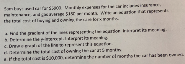 Sam buys used car for $5900. Monthly expenses for the car includes insurance, 
maintenance, and gas average $180 per month. Write an equation that represents 
the total cost of buying and owning the care for x months. 
a. Find the gradient of the lines representing the equation. Interpret its meaning. 
b. Determine the y-intercept. Interpret its meaning. 
c. Draw a graph of the line to represent this equation. 
d. Determine the total cost of owning the car at 5 months. 
e. If the total cost is $10,000, determine the number of months the car has been owned.