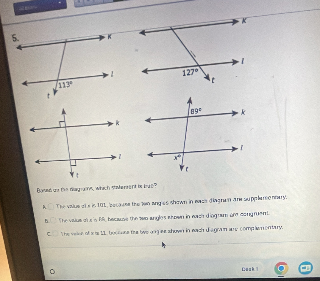 Based on the diagrams, which statement is true?
A The value of x is 101, because the two angles shown in each diagram are supplementary.
B The value of x is 89, because the two angles shown in each diagram are congruent.
C The value of x is 11, because the two angles shown in each diagram are complementary.
Desk 1
=