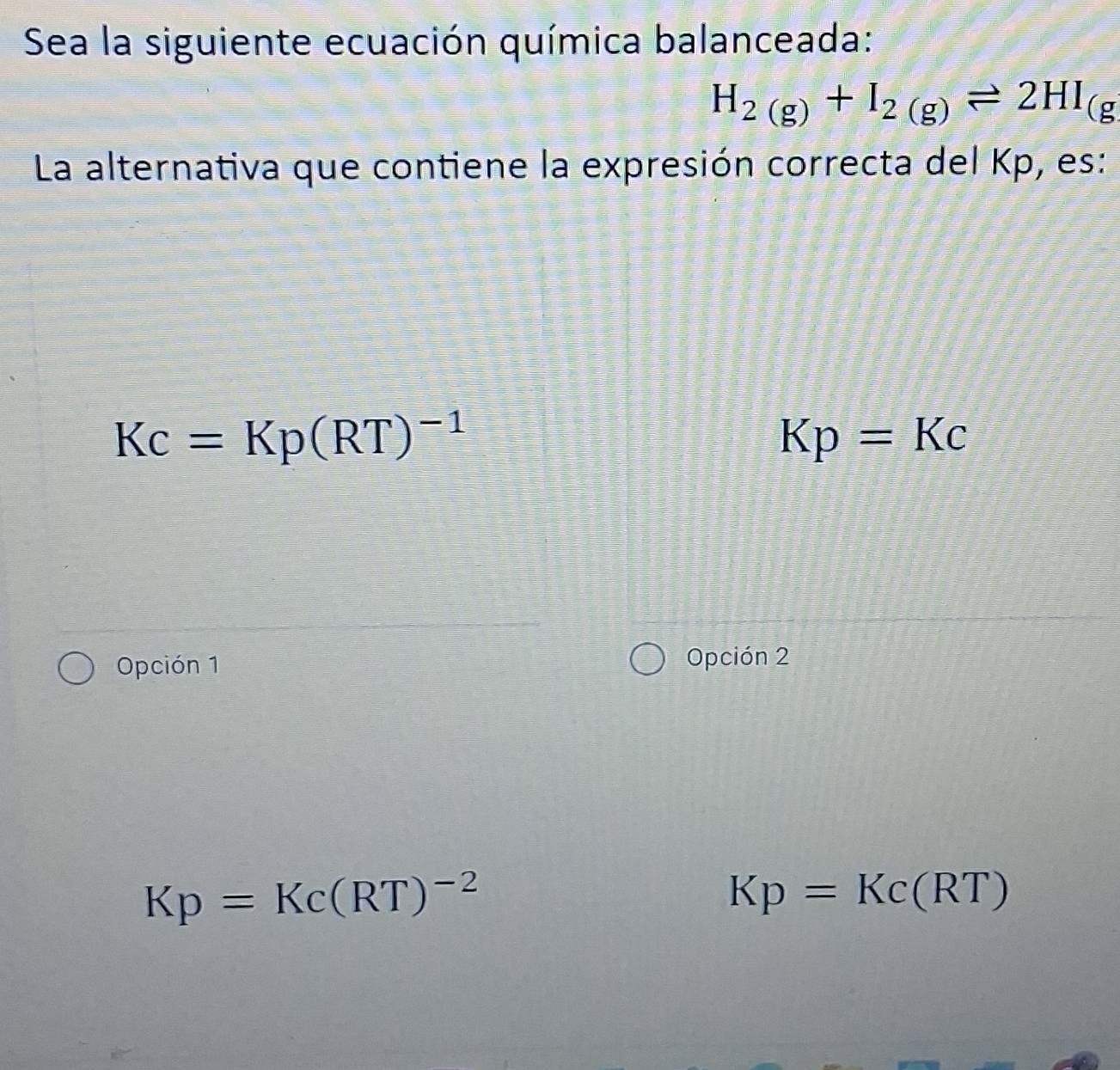 Sea la siguiente ecuación química balanceada:
H_2(g)+I_2(g)leftharpoons 2HI_(g
La alternativa que contiene la expresión correcta del Kp, es:
Kc=Kp(RT)^-1
Kp=Kc
Opción 1 Opción 2
Kp=Kc(RT)^-2
Kp=Kc(RT)