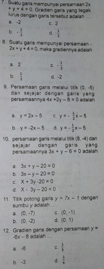 Suatu garis mempunyai persamaan 2x
+y+4=0. Gradien garis yang tegak
lurus dengan garis tersebut adalah ....
a. -2 c. 2
b. - 1/2  d.  1/2 
8. Suatu garis mempunyai persamaan -
2x+y+4=0 , maka gradiennya adalah
a. 2 C. - 1/2 
b.  1/2  d. -2
9. Persamaan garis melalui titik (0,-5)
dan sejajar dengan garis yan
persamaannya 4x+2y-8=0 adalah
a. y=2x-5 C. y=- 1/2 x-5
b. y=-2x-5 d. y=- 1/2 x-5
10. persamaan garis melalui titik (8,-4) dan
sejajar dengan garis yang
persamaannya 3x+y-6=0 adalah
a. 3x+y-20=0
b. 3x-y-20=0
C. X+3y-20=0
d. X-3y-20=0
11. Titik potong garis y=7x-1 dengan
sumbu y adalah ....
a. (0,-7) C. (0,-1)
b. (0,-2) d. (0,1)
12. Gradien garis dengan persamaan y=
-6x-8 adalah ....
a、 -6 C.  1/3 
b. -3 d.  1/6 