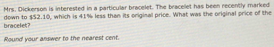 Mrs. Dickerson is interested in a particular bracelet. The bracelet has been recently marked 
down to $52.10, which is 41% less than its original price. What was the original price of the 
bracelet? 
Round your answer to the nearest cent.