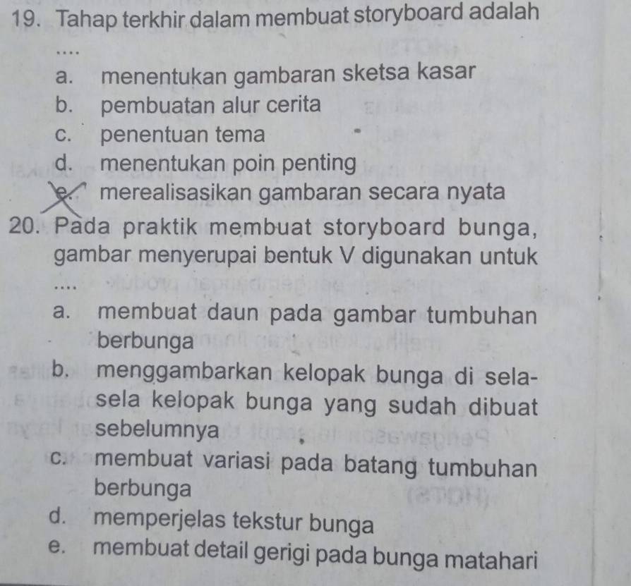 Tahap terkhir dalam membuat storyboard adalah
…
a. menentukan gambaran sketsa kasar
b. pembuatan alur cerita
c. penentuan tema
d. menentukan poin penting
e. ’ merealisasikan gambaran secara nyata
20. Pada praktik membuat storyboard bunga,
gambar menyerupai bentuk V digunakan untuk
…
a. membuat daun pada gambar tumbuhan
berbunga
b. menggambarkan kelopak bunga di sela-
sela kelopak bunga yang sudah dibuat 
sebelumnya
c. membuat variasi pada batang tumbuhan
berbunga
d. memperjelas tekstur bunga
e. membuat detail gerigi pada bunga matahari