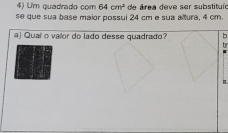 Um quadrado çom 64cm^2
se que sua base maior possui 24 cm e sua altura, 4 cm. de área deve ser substituío 
a) Quaí o valor do lado desse quadrado?