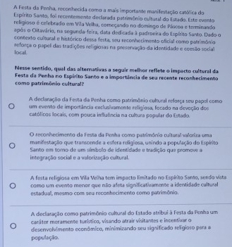 A Festa da Penha, reconhecida como a mais importante manifestação católica do
Espírito Santo, foi recentemente declarada patrimônio cultural do Estado. Este evento
religioso é celebrado em Vila Velha, começando no domingo de Páscoa e terminando
após o Oitavário, na segunda-feira, data dedicada à padroeira do Espírito Santo. Dado o
contexto cultural e histórico dessa festa, seu reconhecimento oficial como património
local. reforça o pape das tradições religiosas na preservação da identidade e coesão social
Nesse sentido, qual das alternativas a seguir melhor reflete o impacto cultural da
Festa da Penha no Espírito Santo e a importância de seu recente reconhecimento
como patrimônio cultural?
A declaração da Festa da Penha como patrimônio cultural reforça seu papel como
um evento de importância exclusívamente religiosa, focado na devoção dos
católicos locais, com pouca influência na cultura popular do Estado.
O reconhecimento da Festa da Penha como patrimônio cultural valoriza uma
manifestação que transcende a esfera religiosa, unindo a população do Espirito
Santo em torno de um símbolo de identidade e tradição que promove a
integração social e a valorização cultural.
A festa religiosa em Vila Velha tem impacto limitado no Espírito Santo, sendo vista
como um evento menor que não afeta significativamente a identidade cultural
estadual, mesmo com seu reconhecimento como patrimônio.
A declaração como patrimônio cultural do Estado atribui à Festa da Penha um
caráter meramente tunístico, visando atrair visitantes e incentívar o
desenvolvimento econômico, minimizando seu significado religioso para a
população.