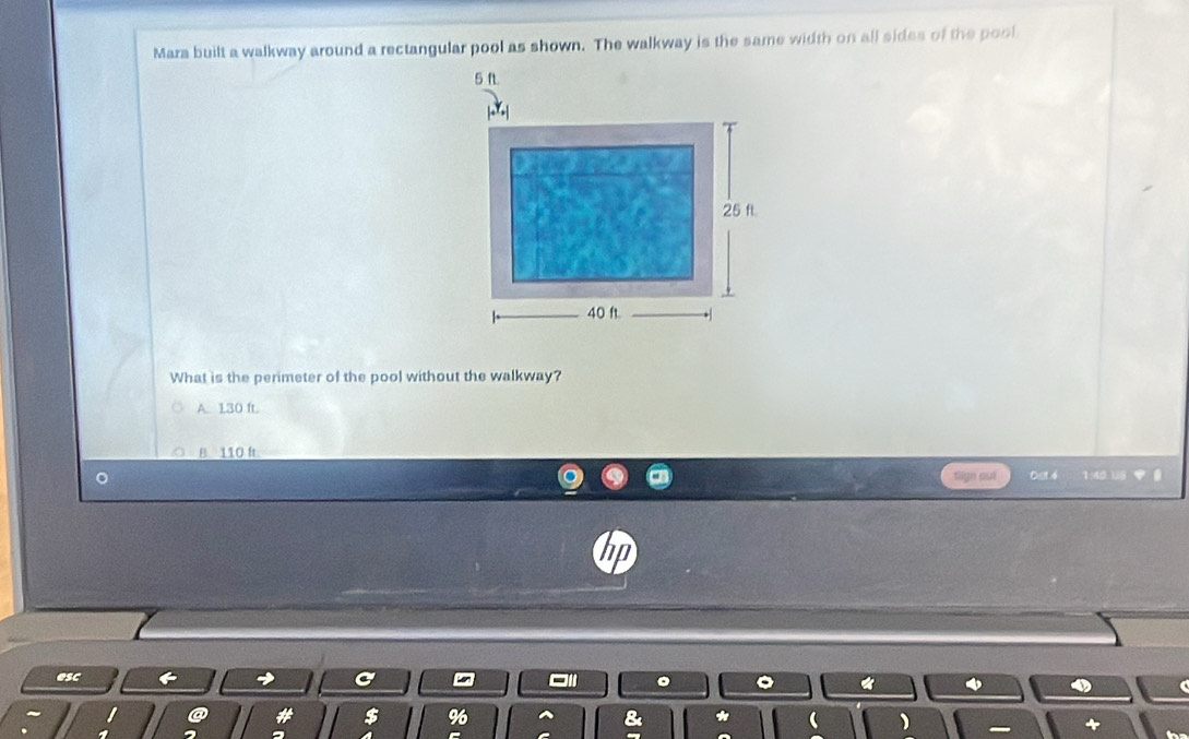 Mara built a walkway around a rectangular pool as shown. The walkway is the same width on all sides of the pool
What is the perimeter of the pool without the walkway?
A. 130 ft.
B. 110 ft
aign ast 001 4 1:40 18 
esc
@ * $ % ) +
