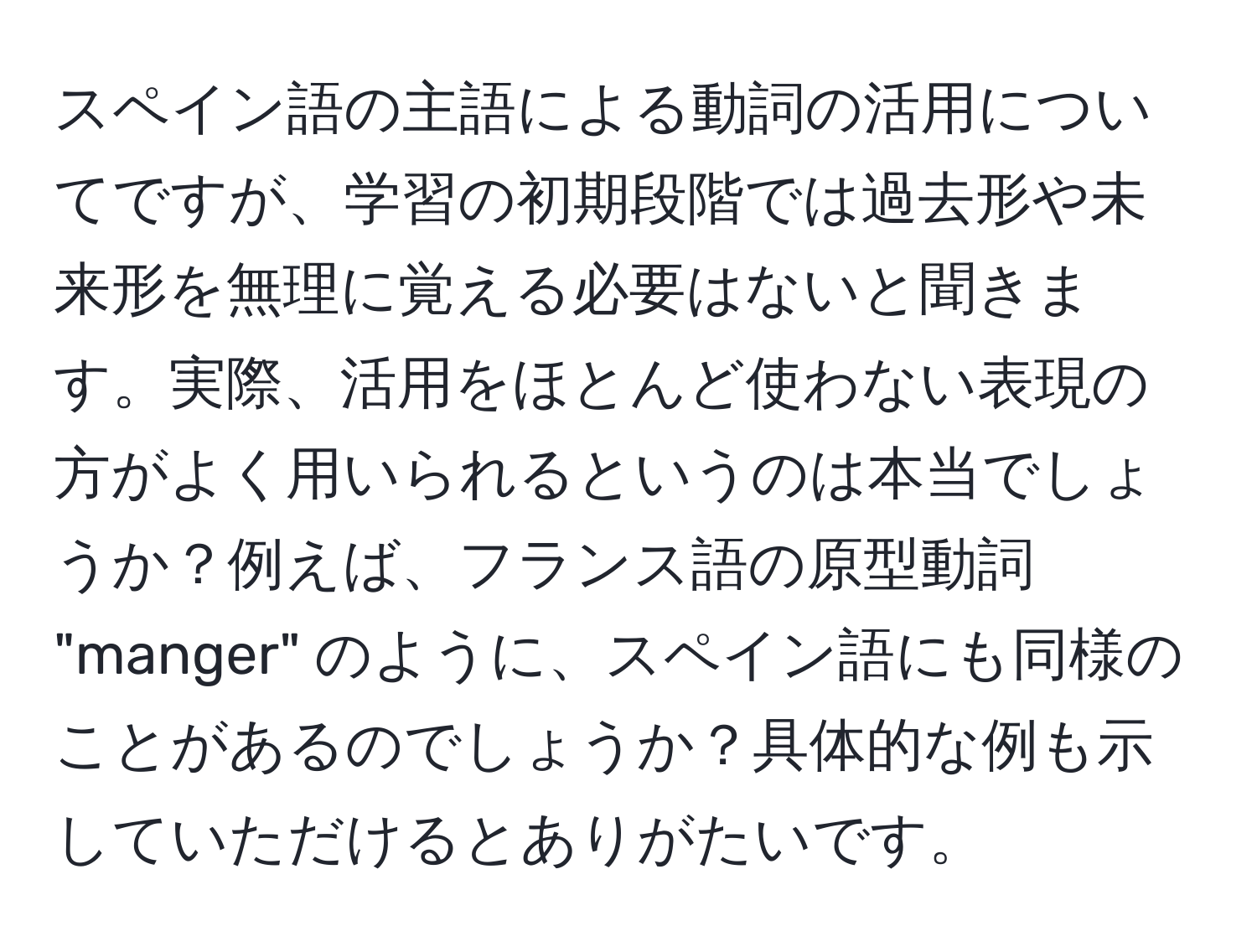 スペイン語の主語による動詞の活用についてですが、学習の初期段階では過去形や未来形を無理に覚える必要はないと聞きます。実際、活用をほとんど使わない表現の方がよく用いられるというのは本当でしょうか？例えば、フランス語の原型動詞 "manger" のように、スペイン語にも同様のことがあるのでしょうか？具体的な例も示していただけるとありがたいです。