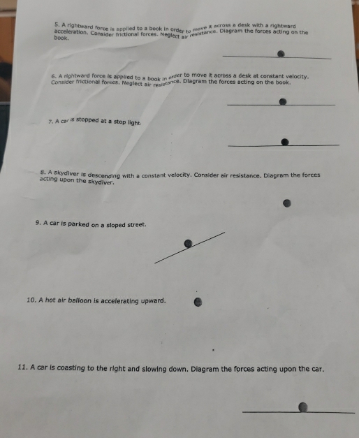 sc A rightward force is applied to a book in order to move it acrose a deak with a rightward 
occeleration. Consider frictional forces. NeglectsPesistance. Diagram the forces acting on the 
book . 
6. A rightward force is applied to a book in arder to move it across a desk at constant velocity. 
Consider frictional forces, Neglect air resistance. Diagram the forces acting on the book 
7. A car's stopped at a stop light. 
8. A skydiver is descending with a constant velocity. Consider air resistance. Diagram the forces 
acting upon the skydiver. 
9. A car is parked on a sloped street. 
10. A hot air balloon is accelerating upward. 
11. A car is coasting to the right and slowing down. Diagram the forces acting upon the car.