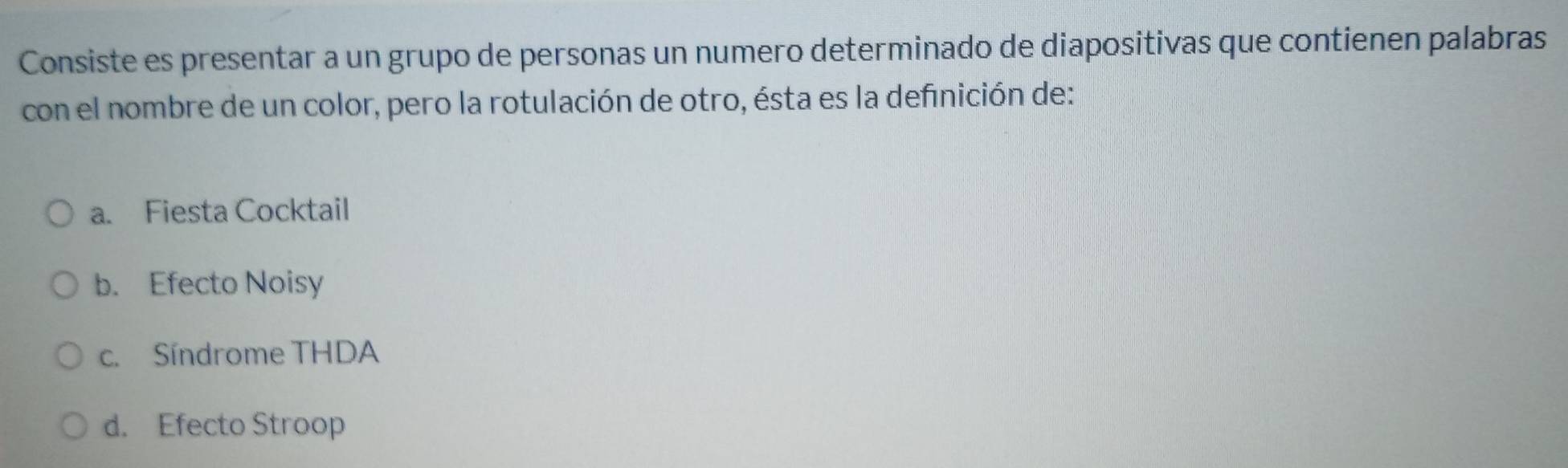 Consiste es presentar a un grupo de personas un numero determinado de diapositivas que contienen palabras
con el nombre de un color, pero la rotulación de otro, ésta es la definición de:
a. Fiesta Cocktail
b. Efecto Noisy
c. Síndrome THDA
d. Efecto Stroop