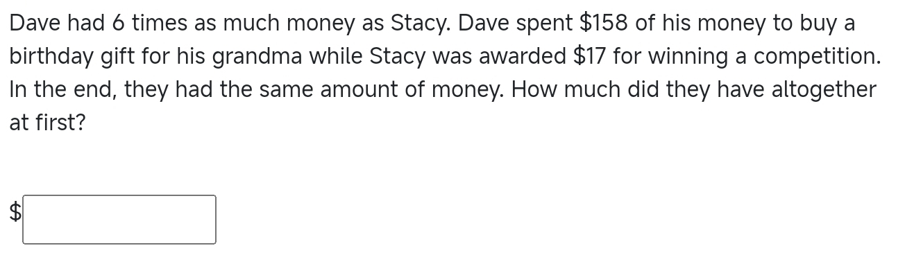 Dave had 6 times as much money as Stacy. Dave spent $158 of his money to buy a 
birthday gift for his grandma while Stacy was awarded $17 for winning a competition. 
In the end, they had the same amount of money. How much did they have altogether 
at first?
|MN|= □ /□  