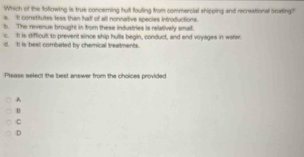 Which of the following is true concerning hall foulling from commercial shipping and recreational boating?
a. It constitutes less than half of all nonnative species introductions.
b. The revenue brought in from these industries is reliatively small.
c. It is difficult to prevent since ship hulls begin, conduct, and end voyages in water.
d. It is best combated by chemical treatments.
Please select the best answer from the choices provided
A
B
C
D