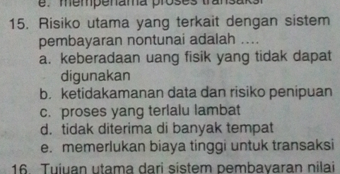 mempenama proses transaks
15. Risiko utama yang terkait dengan sistem
pembayaran nontunai adalah ....
a. keberadaan uang fisik yang tidak dapat
digunakan
b. ketidakamanan data dan risiko penipuan
c. proses yang terlalu lambat
d. tidak diterima di banyak tempat
e. memerlukan biaya tinggi untuk transaksi
16. Tuiuan utama dari sistem pembayaran nilai