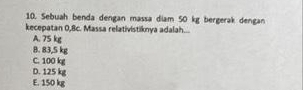 Sebuah benda dengan massa diam 50 kg bergerak dengan
kecepatan 0,8c. Massa relativistiknya adalah...
A. 75 kg
8. 83,5 kg
C. 100 kg
D. 125 kg
E. 150 kg