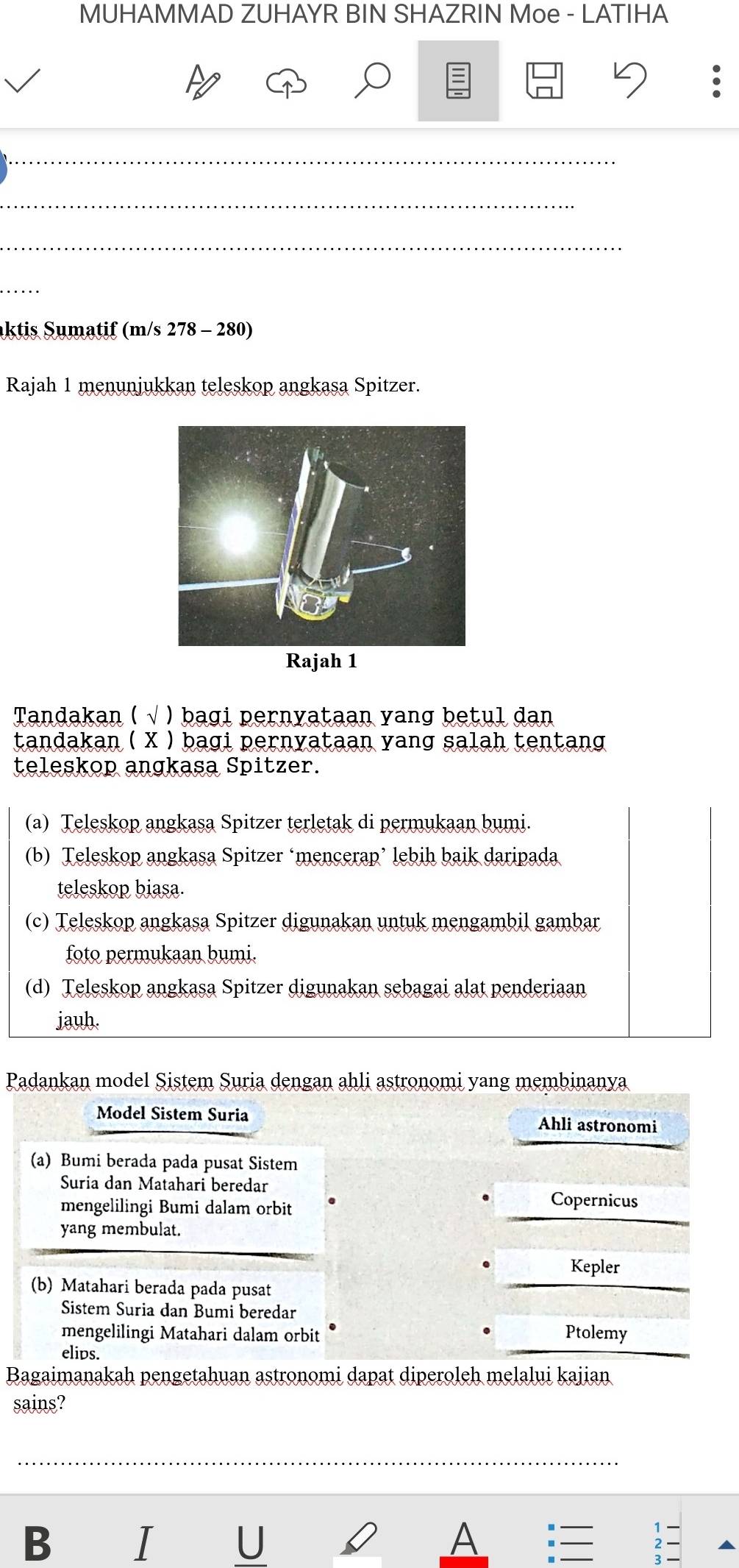 MUHAMMAD ZUHAYR BIN SHAZRIN Moe - LATIHA

_
_
_
_
aktis Sumatif (m/s 278 - 280)
Rajah 1 menunjukkan teleskop angkasa Spitzer.
Rajah 1
Tandakan ( √ ) bagi pernyataan yang betul dan
tandakan ( X ) bagi pernyataan yang salah tentang
teleskop angkasa Spitzer.
(a) Teleskop angkasa Spitzer terletak di permukaan bumi.
(b) Teleskop angkasa Spitzer ‘mencerap’ lebih baik daripada
teleskop biasa.
(c) Teleskop angkasa Spitzer digunakan untuk mengambil gambar
foto permukaan bumi.
(d) Teleskop angkasa Spitzer digunakan sebagai alat penderiaan
jauh.
Padankan model Sistem Suria dengan ahli astronomi yang membinanya
Model Sistem Suria Ahli astronomi
(a) Bumi berada pada pusat Sistem
Suria dan Matahari beredar
mengelilingi Bumi dalam orbit
Copernicus
yang membulat.
. Kepler
(b) Matahari berada pada pusat
Sistem Suria dan Bumi beredar
.
mengelilingi Matahari dalam orbit Ptolemy
elips.
Bagaimanakah pengetahuan astronomi dapat diperoleh melalui kajian
sains?
_
B I U A