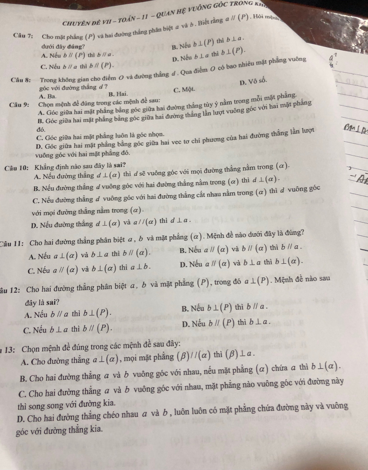 CHUYÊN ĐÊ VII - TOÁN - 11 - QUAN Hệ VUÔNG GỐC TRONG kHể
Câu 7: Cho mặt phẳng (P) và hai đường thẳng phân biệt a và b . Biết rằng aparallel (P) Hỏi mệnh
dưới đây đúng? B. Nếu b⊥ (P) thì b⊥ a.
A. Nếu bparallel (P) thì bparallel a thì b⊥ (P).
D. Nếu b⊥ a
C. Nếu bparallel a thì bparallel (P).
Câu 8: Trong không gian cho điểm O và đường thẳng d . Qua điểm O có bao nhiêu mặt phẳng vuông
D. Vô số.
góc với đường thắng d ?
A. Ba.
B. Hai. C. Một.
Câu 9: Chọn mệnh đề đúng trong các mệnh đề sau:
A. Góc giữa hai mặt phẳng bằng góc giữa hai đường thẳng tùy ý nằm trong mỗi mặt phẳng.
B. Góc giữa hai mặt phẳng bằng góc giữa hai đường thẳng lần lượt vuông góc với hai mặt phẳng
đó.
C. Góc giữa hai mặt phẳng luôn là góc nhọn.
D. Góc giữa hai mặt phẳng bằng góc giữa hai vec tơ chi phương của hai đường thằng lần lượt
vuông góc với hai mặt phẳng đó.
Câu 10: Khẳng định nào sau đây là sai?
A. Nếu đường thẳng d⊥ (alpha ) thì d sẽ vuông góc với mọi đường thẳng nằm trong (α).
B. Nếu đường thắng ư vuông góc với hai đường thẳng nằm trong (α) thì d⊥ (alpha ) .
C. Nếu đường thẳng đ vuông góc với hai đường thẳng cắt nhau nằm trong (α) thì d vuông góc
với mọi đường thẳng nằm trong (α).
D. Nếu đường thắng d⊥ (alpha ) và aparallel (alpha ) thì d⊥ a.
Câu 11: Cho hai đường thẳng phân biệt a , b và mặt phẳng (α). Mệnh đề nào dưới đây là đúng?
A. Nếu a⊥ (alpha ) và b⊥ a thì bparallel (alpha ). B. Nếu aparallel (alpha ) và bparallel (alpha ) thì bparallel a.
C. Nếu aparallel (alpha ) và b⊥ (alpha ) thì a⊥ b. D. Nếu aparallel (alpha ) và b⊥ a thì b⊥ (alpha ).
ầu 12: Cho hai đường thẳng phân biệt a, b và mặt phẳng (P) , trong đó a⊥ (P). Mệnh đề nào sau
đây là sai?
B. Nếu b⊥ (P)
A. Nếu bparallel a thì b⊥ (P). thì bparallel a.
C. Nếu b⊥ a thì bparallel (P).
D. Nếu bparallel (P) thì b⊥ a.
1 13: Chọn mệnh 7 ề đúng trong các mệnh đề sau đây:
A. Cho đường thẳng a⊥ (alpha ) , mọi mặt phẳng (beta )//(alpha ) thì (beta )⊥ a.
B. Cho hai đường thẳng a và b vuông góc với nhau, nếu mặt phẳng (α) chứa a thì b⊥ (alpha ).
C. Cho hai đường thẳng a và b vuông góc với nhau, mặt phẳng nào vuông góc với đường này
thì song song với đường kia.
D. Cho hai đường thẳng chéo nhau α và b , luôn luôn có mặt phẳng chứa đường này và vuông
góc với đường thẳng kia.