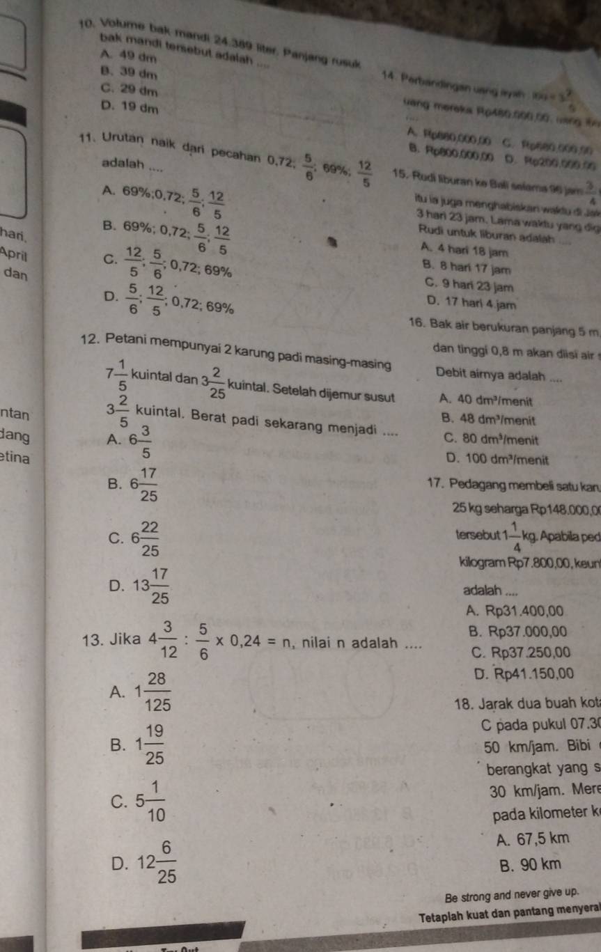 Volume bak mandi 24.389 liter. Panjang rusulk
bak mandi tersebut adalah ...
A. 49 dm
14. Perbandingan uang ay ah x_2=3 2/5 
C. 29 dm
B.39 dm vang meraks Rp480.000.00, uàng 19
D. 19 dm C. Rp680.000.50
A. Rp680,000.00
B. Rp800.000.00 D. Rp200.000.00
11. Urutan naik dạri pecahan 0,72.  5/6 ; 69%;  12/5  15. Rudi liburan ke Bali selama 96 jam  3/4 
adalah ....
A. 69 % ;0,72; 5/6 ; 12/5 
itu la juga menghabiskan wakdu di Jak
B. 69% ;0,72; 5/6 ; 12/5 
3 hari 23 jam. Lama waktu yang đig
Rudi untuk liburan adalah
hari.
A. 4 hari 18 jam
April
B. 8 hari 17 jam
dan
C.  12/5 ; 5/6 ;0,72;69% C. 9 har 23 jam
D. 17 hari 4.jam
D.  5/6 ; 12/5 ;0,72;69% 16. Bak air berukuran panjang 5 m
dan tinggi 0,8 m akan diisi i  
12. Petani mempunyai 2 karung padi masing-masing Debit aimya adalah .
7 1/5  kuintal dan 3 2/25  kuintal. Setelah dijemur susut A. 40dm^3 /menit
ntan
B. 48dm^3 menit
3 2/5  kuintal. Berat padi sekarang menjadi .... C. 80dm^3
dang A. 6 3/5  menit
tina D. 100dm^3 /menit
B. 6 17/25  17. Pedagang membeli satu kan
25 kg seharga Rp148.000,0
tersebut
C. 6 22/25  1 1/4 kg Apabila ped
kilogram Rp7.800,00, keun
D. 13 17/25  adalah ....
A. Rp31.400,00
B. Rp37.000,00
13. Jika 4 3/12 : 5/6 * 0,24=n , nilai n adalah .... C. Rp37.250,00
A. 1 28/125 
D. Rp41.150,00
18. Jarak dua buah kot
C pada pukul 07.30
B. 1 19/25  50 km/jam. Bibi
berangkat yang s
C. 5 1/10  30 km/jam. Mere
pada kilometer k
A. 67,5 km
D. 12 6/25  B. 90 km
Be strong and never give up.
Tetaplah kuat dan pantang menyera