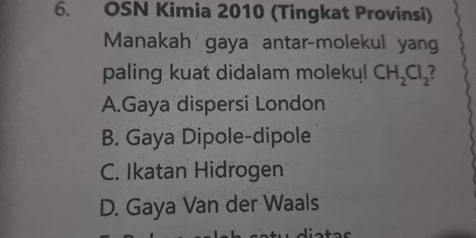 OSN Kimia 2010 (Tingkat Provinsi)
Manakah gaya antar-molekul yan
paling kuat didalam molekyl CH_2Cl_2
A.Gaya dispersi London
B. Gaya Dipole-dipole
C. Ikatan Hidrogen
D. Gaya Van der Waals