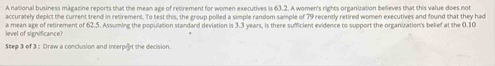 A national business magazine reports that the mean age of retirement for women executives is 63.2. A women's rights organization believes that this value does.not 
accurately depict the current trend in retirement. To test this, the group polled a simple random sample of 79 recently retired women executives and found that they had 
a mean age of retirement of 62.5. Assuming the population standard deviation is 3.3 years, is there sufficient evidence to support the organization's belief at the 0.10
level of significance? 
Step 3 of 3 : Draw a conclusion and interpret the decision.