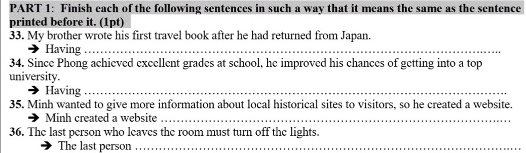 Finish each of the following sentences in such a way that it means the same as the sentence 
printed before it. (1pt) 
33. My brother wrote his first travel book after he had returned from Japan. 
Having_ 
34. Since Phong achieved excellent grades at school, he improved his chances of getting into a top 
university. 
Having_ 
35. Minh wanted to give more information about local historical sites to visitors, so he created a website. 
Minh created a website_ 
36. The last person who leaves the room must turn off the lights. 
The last person_