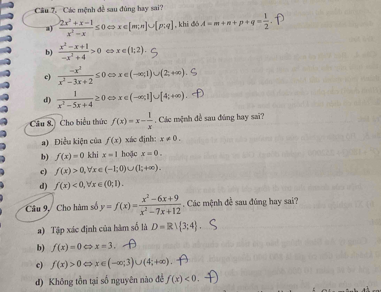 Các mệnh đề sau đúng hay sai?
a)  (2x^2+x-1)/x^2-x ≤ 0 < <tex>x∈ [m;n]∪ [p;q] , khi đó A=m+n+p+q= 1/2 
b)  (x^2-x+1)/-x^2+4 >0 x∈ (1;2).
c)  (-x^2)/x^2-3x+2 ≤ 0 x∈ (-∈fty ;1)∪ (2;+∈fty )
d)  1/x^2-5x+4 ≥ 0 x∈ (-∈fty ;1]∪ [4;+∈fty )
Câu 8. Cho biểu thức f(x)=x- 1/x . Các mệnh đề sau đúng hay sai?
a) Điều kiện của f(x) xác định: x!= 0.
b) f(x)=0 khi x=1 hoặc x=0.
c) f(x)>0, forall x∈ (-1;0)∪ (1;+∈fty ).
d) f(x)<0</tex>, forall x∈ (0;1). 
Câu 9, Cho hàm số y=f(x)= (x^2-6x+9)/x^2-7x+12 . Các mệnh đề sau đúng hay sai?
a) Tập xác định của hàm số là D=R| 3;4.
b) f(x)=0Leftrightarrow x=3.
c) f(x)>0Leftrightarrow x∈ (-∈fty ;3)∪ (4;+∈fty )
d) Không tồn tại số nguyên nào đề f(x)<0</tex>.