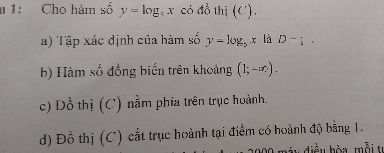 1: Cho hàm số y=log _5x có đồ thị (C).
a) Tập xác định của hàm số y=log _5x là D=i.
b) Hàm số đồng biến trên khoảng (1;+∈fty ).
c) Đồ thị (C) nằm phía trên trục hoành.
d) Đồ thị (C) cắt trục hoành tại điểm có hoành độ bằng 1.