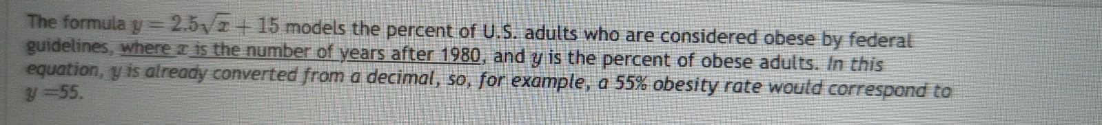 The formula y=2.5sqrt(x)+15 models the percent of U.S. adults who are considered obese by federal 
guidelines, where x is the number of years after 1980, and y is the percent of obese adults. In this 
equation, y is already converted from a decimal, so, for example, a 55% obesity rate would correspond to
y=55.