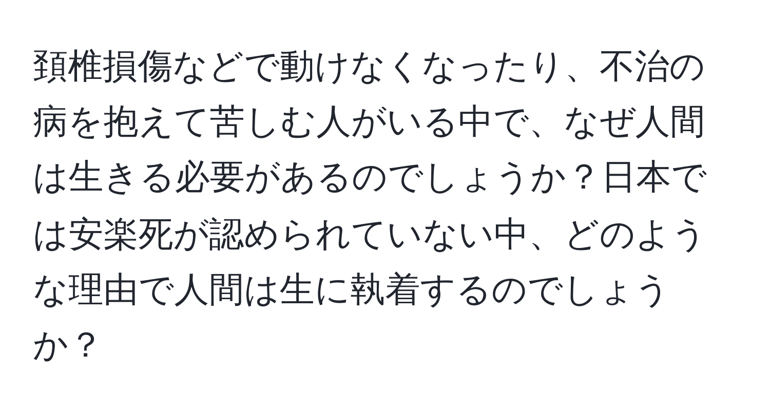 頚椎損傷などで動けなくなったり、不治の病を抱えて苦しむ人がいる中で、なぜ人間は生きる必要があるのでしょうか？日本では安楽死が認められていない中、どのような理由で人間は生に執着するのでしょうか？