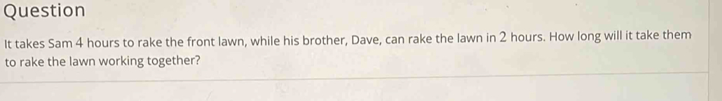 Question 
It takes Sam 4 hours to rake the front lawn, while his brother, Dave, can rake the lawn in 2 hours. How long will it take them 
to rake the lawn working together?