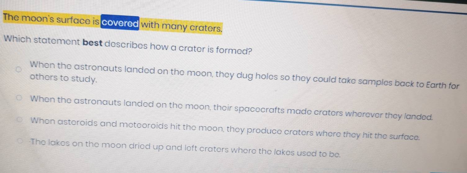 The moon's surface is covered with many craters.
Which statement best describes how a crater is formed?
When the astronauts landed on the moon, they dug holes so they could take samples back to Earth for
others to study.
When the astronauts landed on the moon, their spacecrafts made craters wherever they landed.
When asteroids and meteoroids hit the moon, they produce craters where they hit the surface.
-The lakes on the moon dried up and left craters where the lakes used to be.