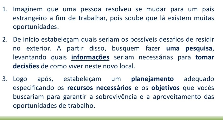 Imaginem que uma pessoa resolveu se mudar para um país 
estrangeiro a fim de trabalhar, pois soube que lá existem muitas 
oportunidades. 
2. De início estabeleçam quais seriam os possíveis desafios de residir 
no exterior. A partir disso, busquem fazer uma pesquisa, 
levantando quais informações seriam necessárias para tomar 
decisões de como viver neste novo local. 
3. Logo após, estabeleçam um planejamento adequado 
especificando os recursos necessários e os objetivos que vocês 
buscariam para garantir a sobrevivência e a aproveitamento das 
oportunidades de trabalho.