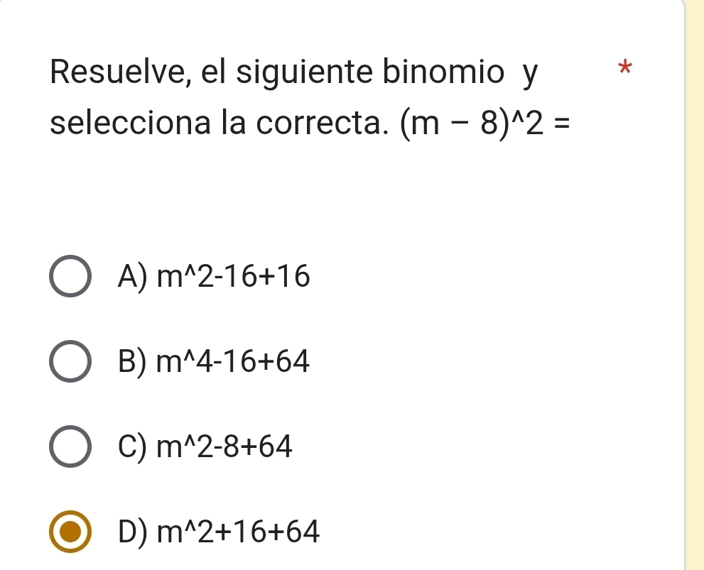 Resuelve, el siguiente binomio y *
selecciona la correcta. (m-8)^wedge 2=
A) m^(wedge)2-16+16
B) m^(wedge)4-16+64
C) m^(wedge)2-8+64
D) m^(wedge)2+16+64