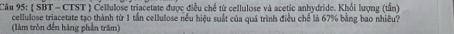  SBT - CTST  Cellulose triacetate được điều chế từ cellulose và acetic anhydride. Khối lượng (tấn) 
cellulose triacetate tạo thành từ 1 tấn cellulose nều hiệu suất của quá trình điều chế là 67% bằng bao nhiêu? 
(làm tròn đến hàng phần trăm)