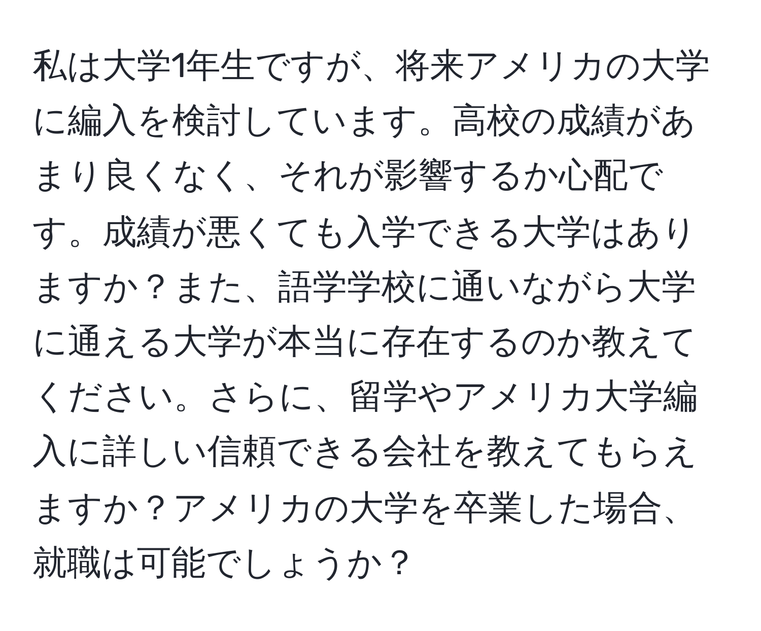 私は大学1年生ですが、将来アメリカの大学に編入を検討しています。高校の成績があまり良くなく、それが影響するか心配です。成績が悪くても入学できる大学はありますか？また、語学学校に通いながら大学に通える大学が本当に存在するのか教えてください。さらに、留学やアメリカ大学編入に詳しい信頼できる会社を教えてもらえますか？アメリカの大学を卒業した場合、就職は可能でしょうか？