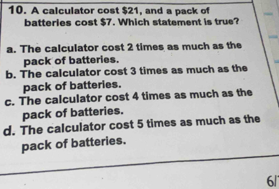 A calculator cost $21, and a pack of
batteries cost $7. Which statement is true?
a. The calculator cost 2 times as much as the
pack of batteries.
b. The calculator cost 3 times as much as the
pack of batteries.
c. The calculator cost 4 times as much as the
pack of batteries.
d. The calculator cost 5 times as much as the
pack of batteries.
6/