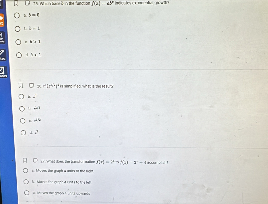 Which base b in the function f(x)=ab^x indicates exponential growth?
a. b=0
a
b. b=1
C. b>1
d. b<1</tex> 
tes
ades
26. If (z^(1/2))^4 is simplified, what is the result?
a. z^8
b. z^(1/8)
C. z^(3/2)
d. z^2
27. What does the transformation f(x)=2^x to f(x)=2^x+4 accomplish?
a. Moves the graph 4 units to the right
b. Moves the graph 4 units to the left
c. Moves the graph 4 units upwards