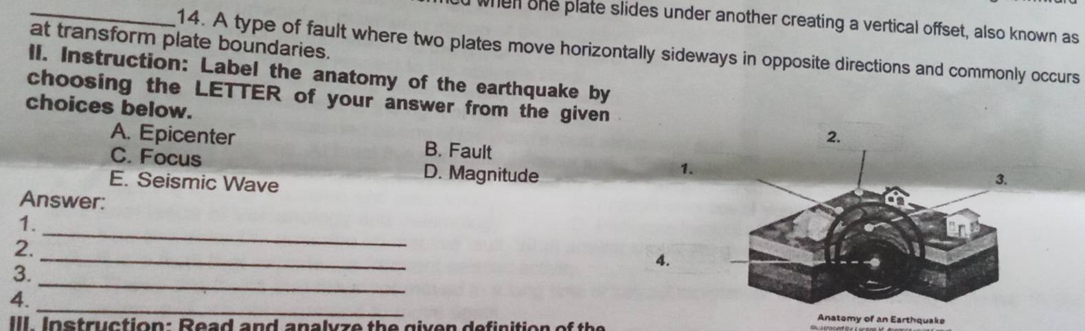 when she plate slides under another creating a vertical offset, also known as
at transform plate boundaries.
14. A type of fault where two plates move horizontally sideways in opposite directions and commonly occurs
ll. Instruction: Label the anatomy of the earthquake by
choosing the LETTER of your answer from the given
choices below.
2.
A. Epicenter B. Fault
C. Focus D. Magnitude
1.
E. Seismic Wave
Answer:
1.
_
2.
_
4.
3.
_
4.
_
III. Instruction: Read and analvze the given definition of the